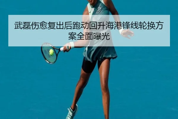 武磊伤愈复出后跑动回升海港锋线轮换方案全面曝光